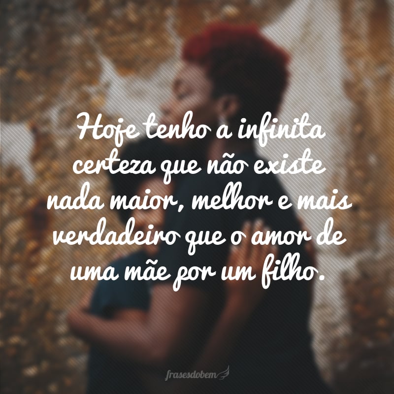 Hoje tenho a infinita certeza que não existe nada maior, melhor e mais verdadeiro que o amor de uma mãe por um filho.