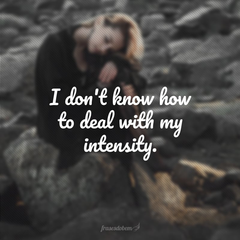 I don't know how to deal with my intensity.  (I can't handle my intensity).
