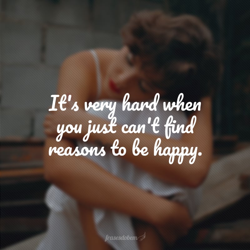 It's very hard when you just can't find reasons to be happy. (É muito difícil quando você simplesmente não consegue achar razões para ser feliz).