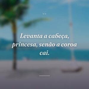 Levanta a cabeça, princesa, senão a coroa cai.