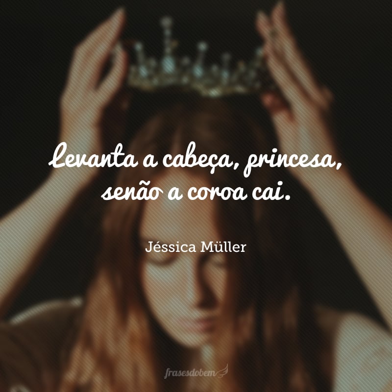 Levanta a cabeça, princesa, senão a coroa cai.