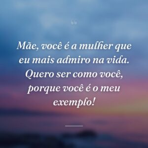 Mãe, você é a mulher que eu mais admiro na vida. Quero ser como você, porque você é o meu exemplo!