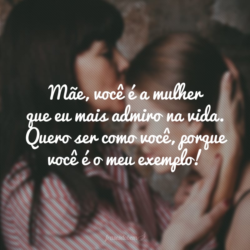 Mãe, você é a mulher que eu mais admiro na vida. Quero ser como você, porque você é o meu exemplo!