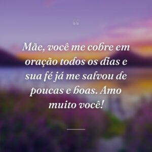 Mãe, você me cobre em oração todos os dias e sua fé já me salvou de poucas e boas. Amo muito você!