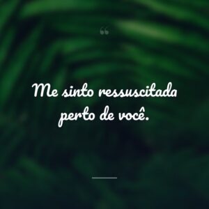 Me sinto ressuscitada perto de você.