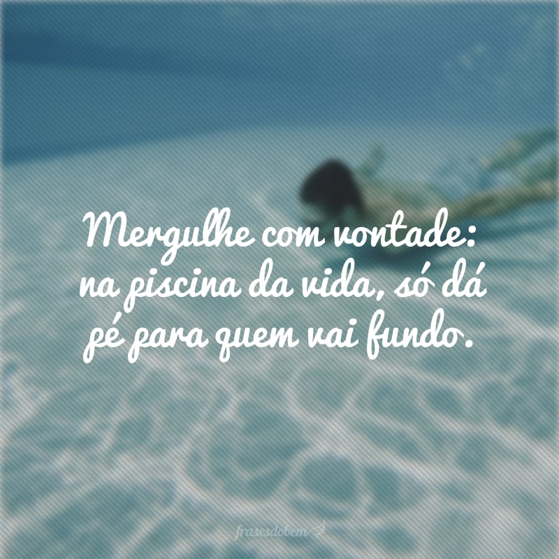 Mergulhe com vontade: na piscina da vida, só dá pé para quem vai fundo.