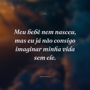 Meu bebê nem nasceu, mas eu já não consigo imaginar minha vida sem ele.