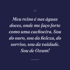 Meu reino é nas águas doces, onde me faço forte como uma cachoeira. Sou do ouro, sou da beleza, do sorriso, sou da vaidade. Sou de Oxum!