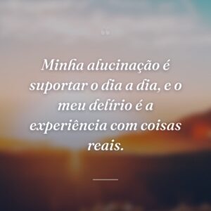 Minha alucinação é suportar o dia a dia, e o meu delírio é a experiência com coisas reais.