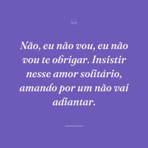 Não, eu não vou, eu não vou te obrigar. Insistir nesse amor solitário, amando por um não vai adiantar.