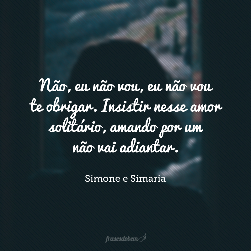 Não, eu não vou, eu não vou te obrigar. Insistir nesse amor solitário, amando por um não vai adiantar.