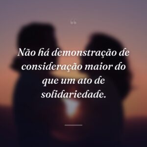 Não há demonstração de consideração maior do que um ato de solidariedade.