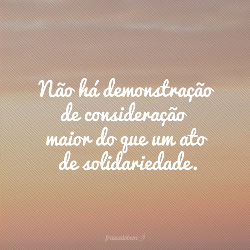 Não há demonstração de consideração maior do que um ato de solidariedade.