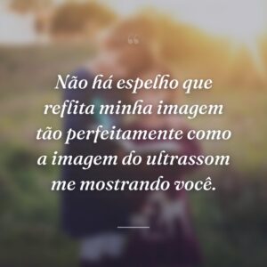Não há espelho que reflita minha imagem tão perfeitamente como a imagem do ultrassom me mostrando você.