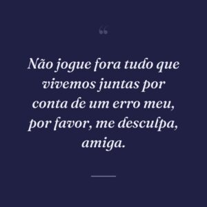 Não jogue fora tudo que vivemos juntas por conta de um erro meu, por favor, me desculpa, amiga.
