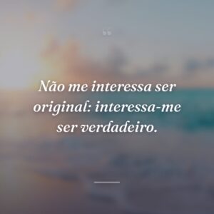 Não me interessa ser original: interessa-me ser verdadeiro.