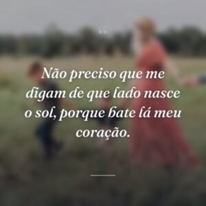 Não preciso que me digam de que lado nasce o sol, porque bate lá meu coração.