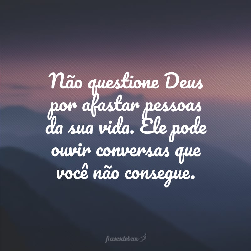 Não questione Deus por afastar pessoas da sua vida. Ele pode ouvir conversas que você não consegue.