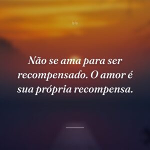Não se ama para ser recompensado. O amor é sua própria recompensa.