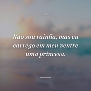 Não sou rainha, mas eu carrego em meu ventre uma princesa.