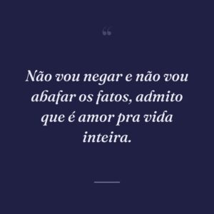 Não vou negar e não vou abafar os fatos, admito que é amor pra vida inteira.