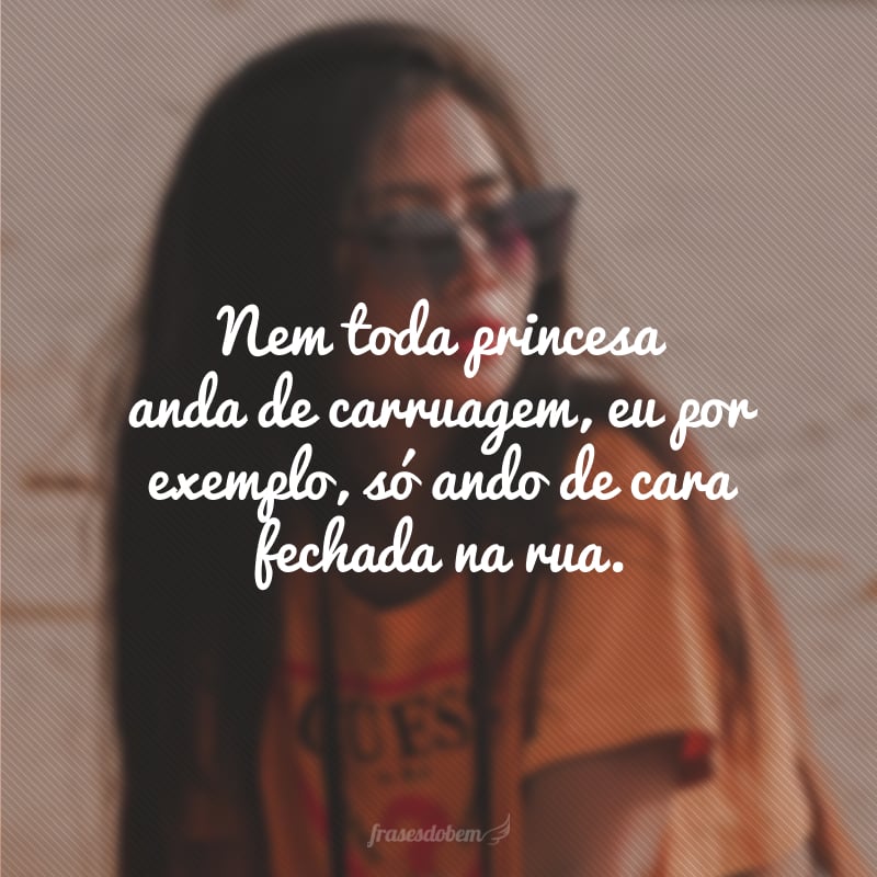 Nem toda princesa anda de carruagem, eu por exemplo, só ando de cara fechada na rua.