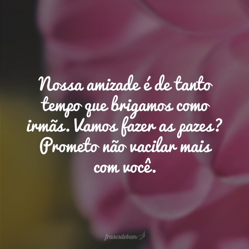 Nossa amizade é de tanto tempo que brigamos como irmãs. Vamos fazer as pazes? Prometo não vacilar mais com você.