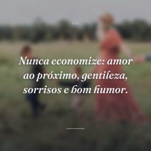 Nunca economize: amor ao próximo, gentileza, sorrisos e bom humor.