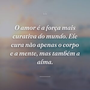O amor é a força mais curativa do mundo. Ele cura não apenas o corpo e a mente, mas também a alma.