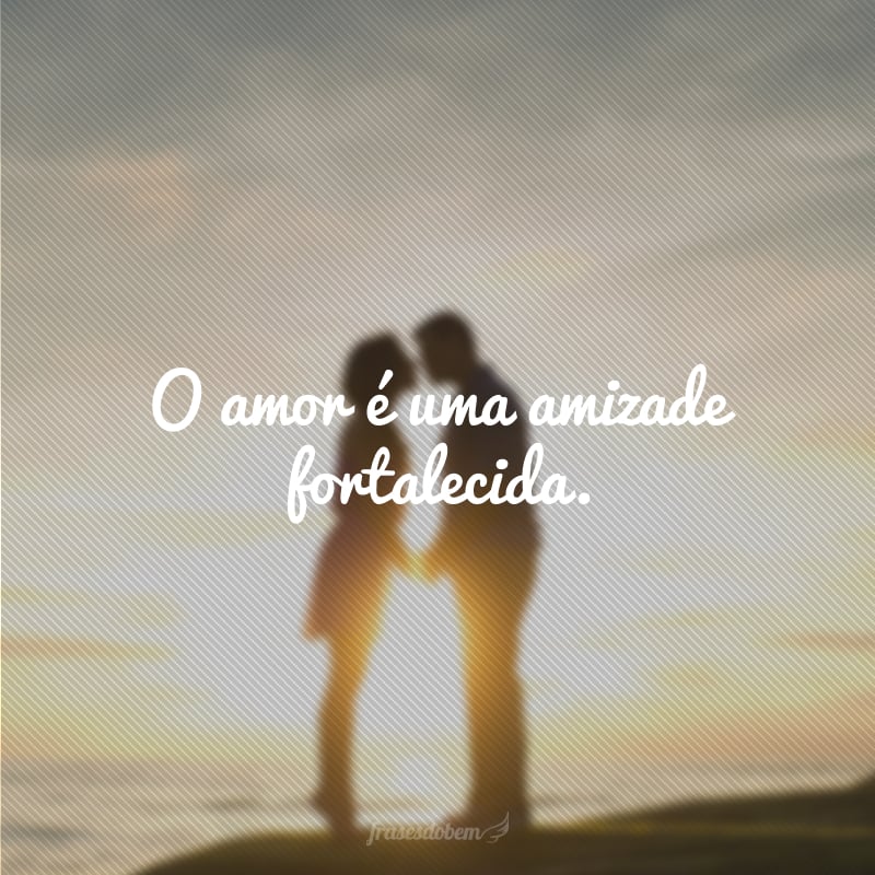 O amor é uma amizade fortalecida.