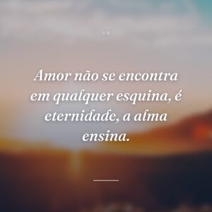 Amor não se encontra em qualquer esquina, é eternidade, a alma ensina.