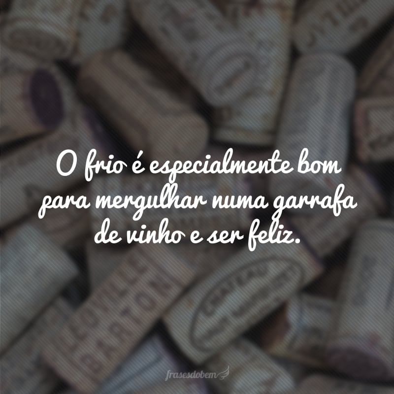 O frio é especialmente bom para mergulhar numa garrafa de vinho e ser feliz.