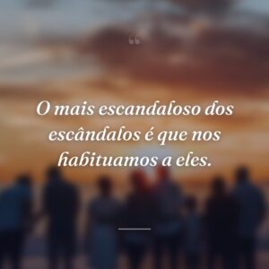 O mais escandaloso dos escândalos é que nos habituamos a eles.