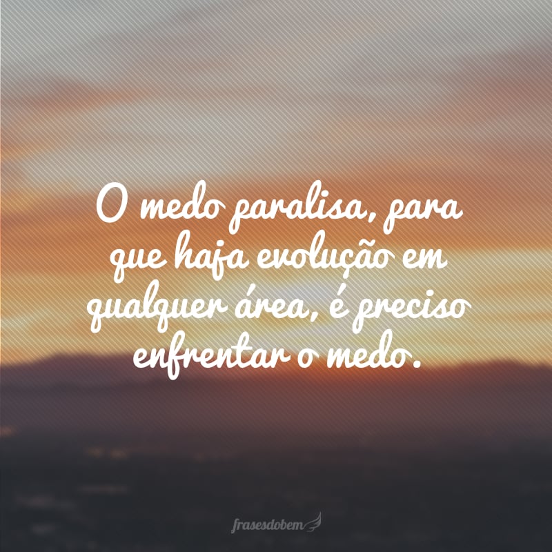 O medo paralisa, para que haja evolução em qualquer área, é preciso enfrentar o medo.