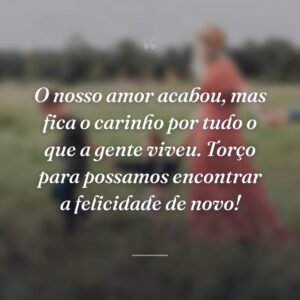 O nosso amor acabou, mas fica o carinho por tudo o que a gente viveu. Torço para possamos encontrar a felicidade de novo!