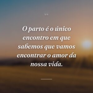O parto é o único encontro em que sabemos que vamos encontrar o amor da nossa vida.