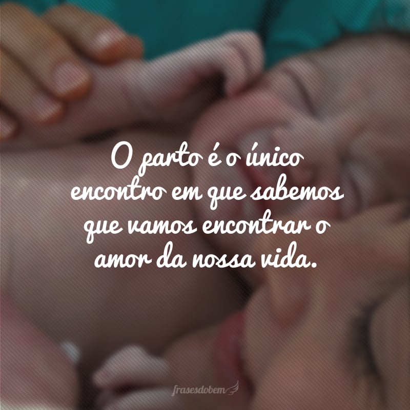 O parto é o único encontro em que sabemos que vamos encontrar o amor da nossa vida.