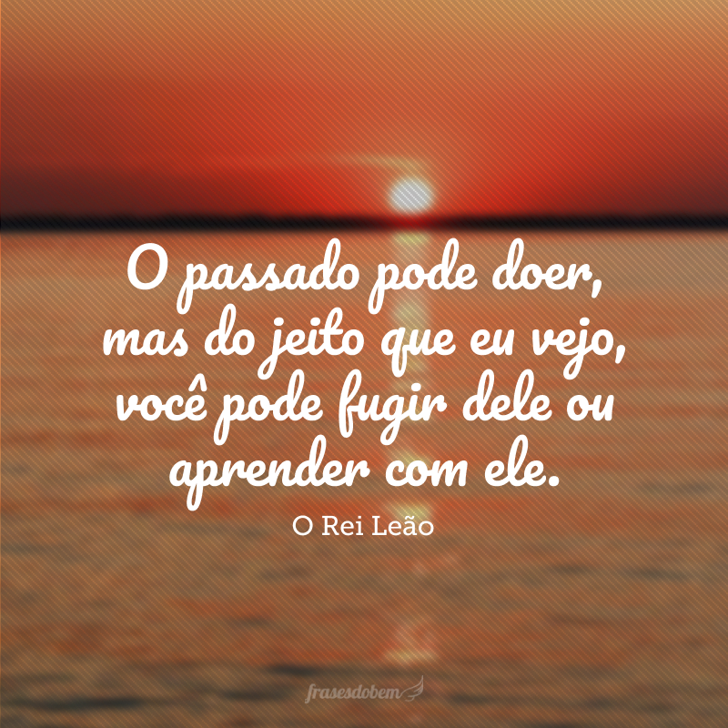 O passado pode doer, mas do jeito que eu vejo, você pode fugir dele ou aprender com ele. 