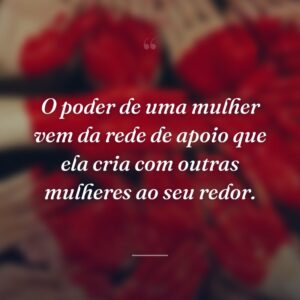 O poder de uma mulher vem da rede de apoio que ela cria com outras mulheres ao seu redor.