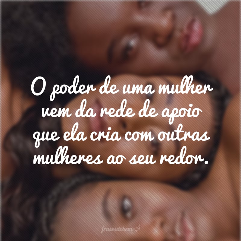 O poder de uma mulher vem da rede de apoio que ela cria com outras mulheres ao seu redor.