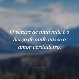 O ventre de uma mãe é o berço de onde nasce o amor verdadeiro.
