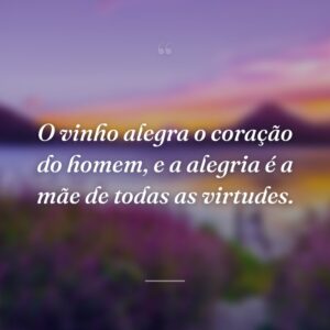 O vinho alegra o coração do homem, e a alegria é a mãe de todas as virtudes.
