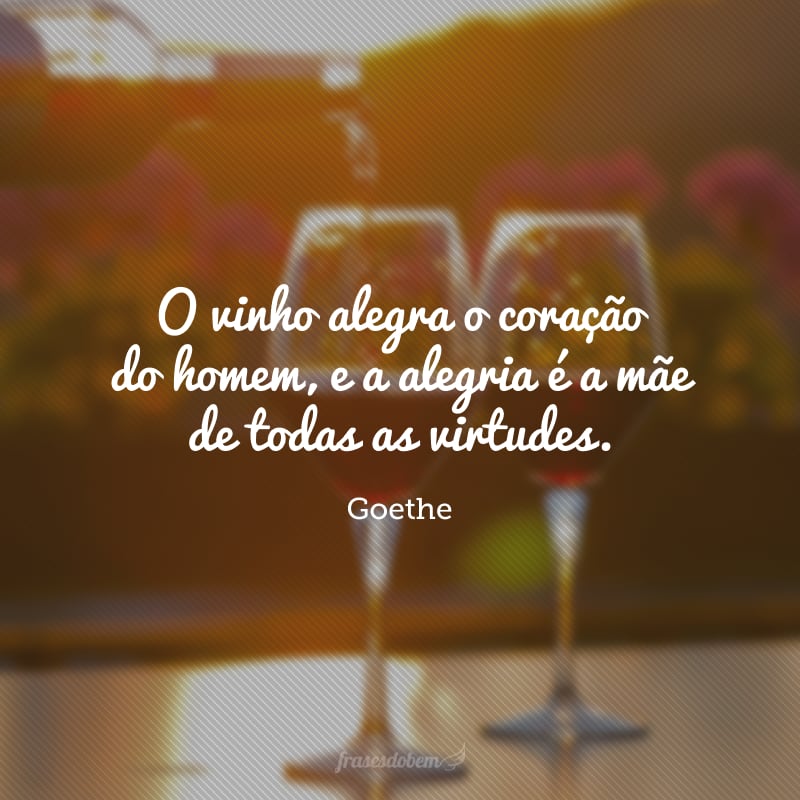 O vinho alegra o coração do homem, e a alegria é a mãe de todas as virtudes.