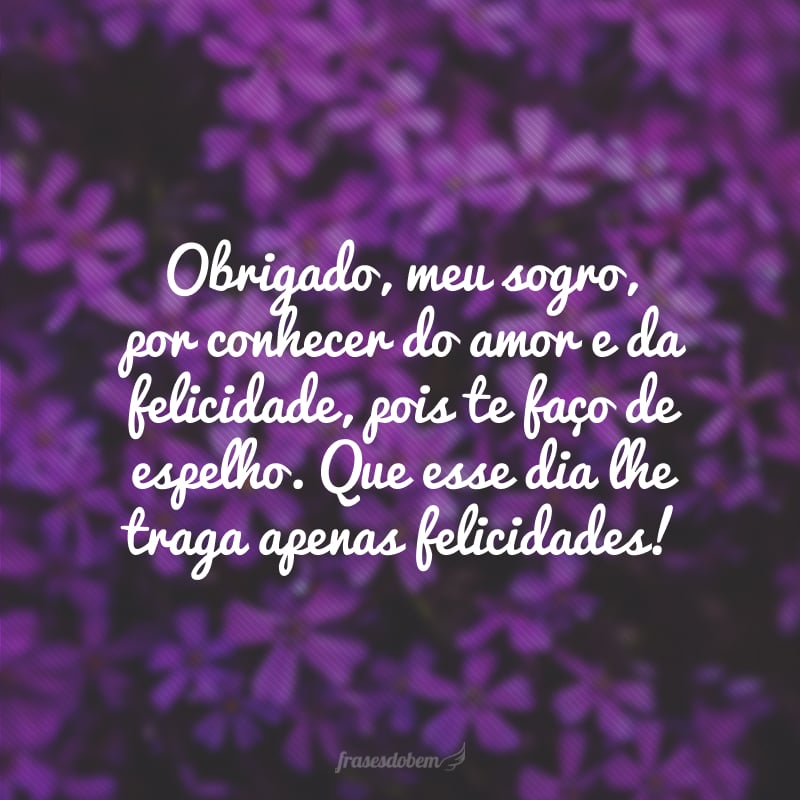 Obrigado, meu sogro, por conhecer do amor e da felicidade, pois te faço de espelho. Que esse dia lhe traga apenas felicidades!