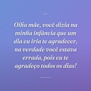 Olha mãe, você dizia na minha infância que um dia eu iria te agradecer, na verdade você estava errada, pois eu te agradeço todos os dias!
