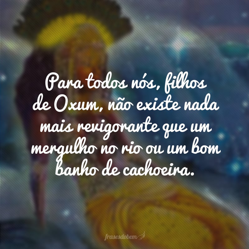 Para todos nós, filhos de Oxum, não existe nada mais revigorante que um mergulho no rio ou um bom banho de cachoeira. 