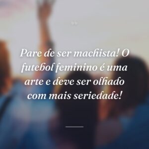 Pare de ser machista! O futebol feminino é uma arte e deve ser olhado com mais seriedade!