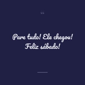 Pare tudo! Ele chegou! Feliz sábado!