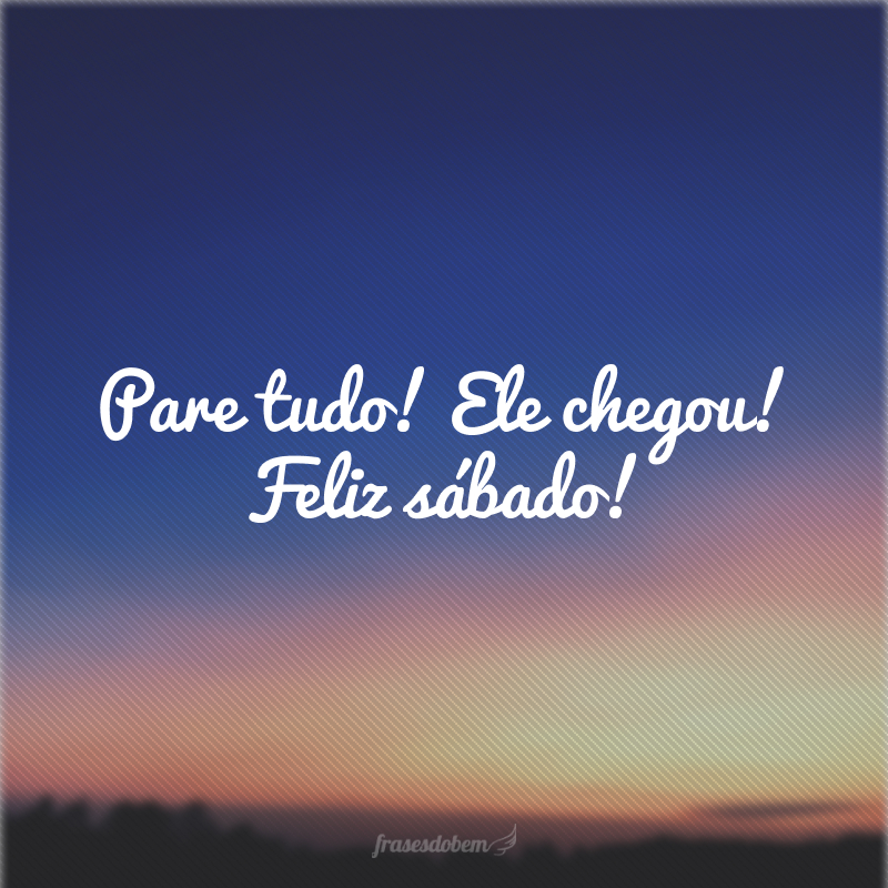 Pare tudo! Ele chegou! Feliz sábado!