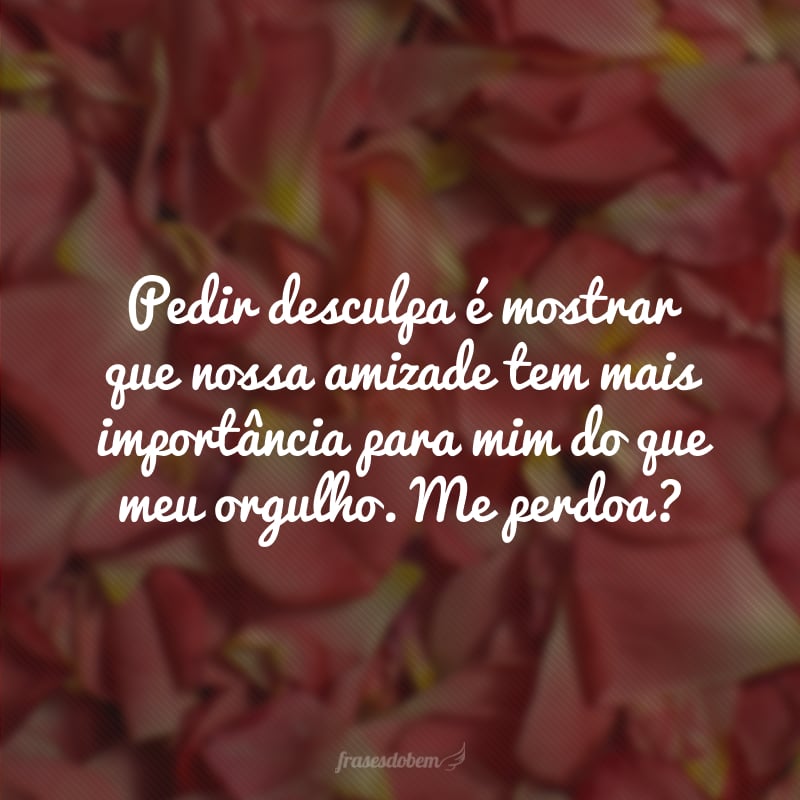 Pedir desculpa é mostrar que nossa amizade tem mais importância para mim do que meu orgulho. Me perdoa?